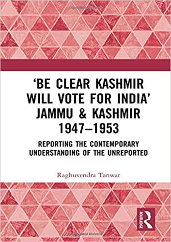 'Be Clear Kashmir will Vote for India' Jammu & Kashmir 1947 1953: Reporting the Contemporary Understanding of the Unrepo
