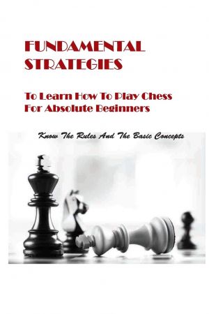 Fundamental Strategies To Learn How To Play Chess For Absolute Beginners: Know The Rules And The Basic Concepts: Chess Books For Kids