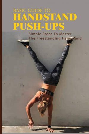 Basic Guide To Handstand Push-Ups: Simple Steps Tp Master The Freestanding Handstand: Handstand Push Ups Benefits