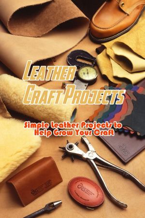 Leather Craft Projects: Simple Leather Projects to Help Grow Your Craft: Gorgeous Leather Craft Ideas You'll Love Book