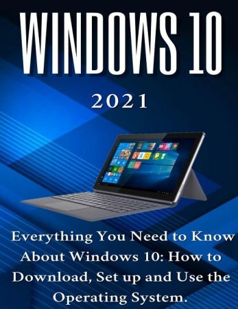Windows 10: 2021 Everything You Need to Know About Windows 10: How to Download , Set up and Use the Operating System