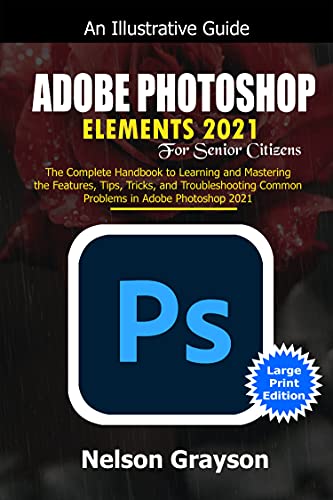 Adobe Photoshop Elements 2021 for Senior Citizens: the Complete Handbook to Learning and Mastering the Features, Tips, Tricks, and Troubleshooting Common Problems in Adobe Photoshop 2021