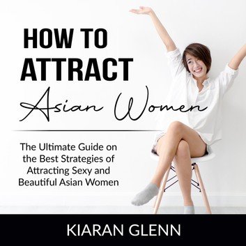 How to Attract Asian Women: The Ultimate Guide on the Best Strategies of Attracting Sexy and Beautiful Asian Women Audiobook