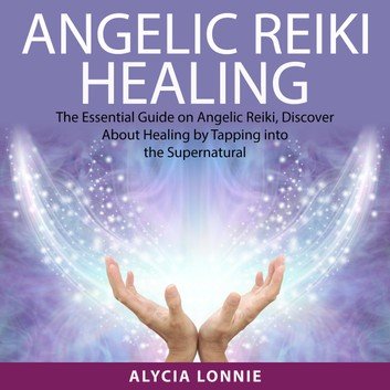Angelic Reiki Healing: The Essential Guide on Angelic Reiki, Discover About Healing by Tapping into the Supernatural Audiobook