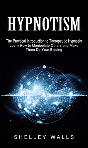 Hypnotism: The Practical Introduction to Therapeutic Hypnosis (Learn How to Manipulate Others and Make Them Do Your Bidding)