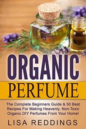 Organic Perfume: The Complete Beginners Guide &amp; 50 Best Recipes For Making Heavenly...