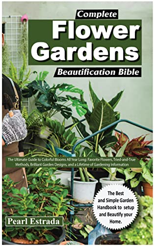 COMPLETE FLOWER GARDENS BEAUTIFICATION BIBLE: The Ultimate Guide to Colorful Blooms All Year Long