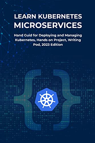 LEARN KUBERNETES MICROSERVICES: Hand Guide for Deploying and Managing Kubernetes, Hands on Project, Writing Pod, 2023 Edition