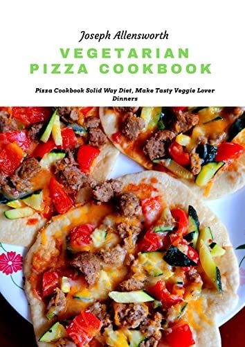 Vegetarian Pizza Cookbook: Pizza Cookbook Solid Way Diet, Make Tasty Veggie Lover Dinners