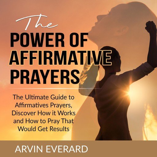 The Power of Affirmative Prayers: The Ultimate Guide to Affirmatives Prayers, Discover How it Works and How to Pray