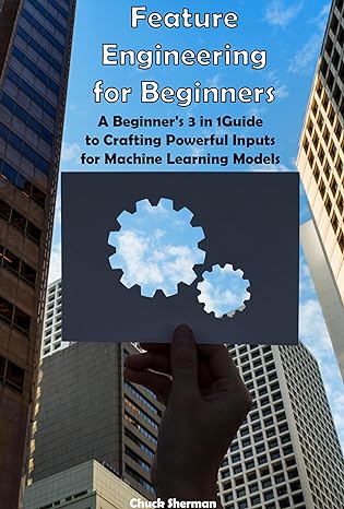 Feature Engineering for Beginners: A Beginner's 3 in 1 Guide to Crafting Powerful Inputs for Machine Learning Models